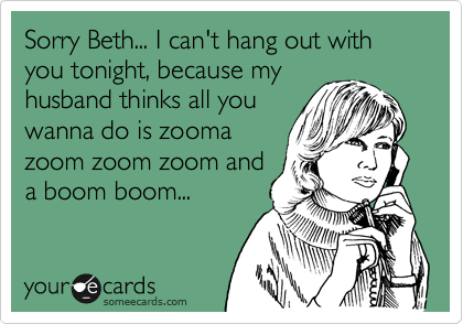 Sorry Beth... I can't hang out with you tonight, because my
husband thinks all you
wanna do is zooma
zoom zoom zoom and
a boom boom...