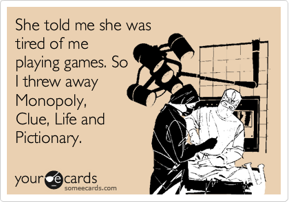 She told me she was
tired of me
playing games. So
I threw away
Monopoly,
Clue, Life and
Pictionary. 