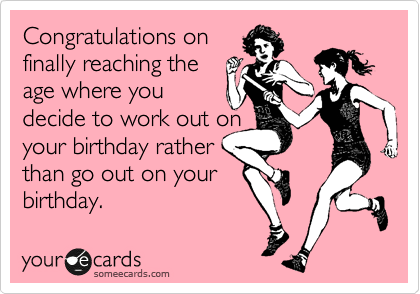 Congratulations on
finally reaching the
age where you
decide to work out on
your birthday rather
than go out on your
birthday.