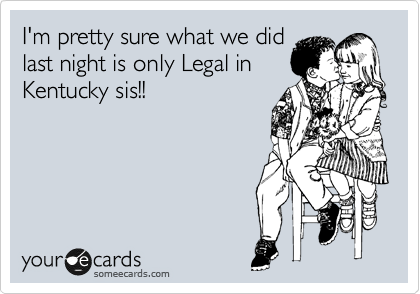 I'm pretty sure what we did
last night is only Legal in
Kentucky sis!!