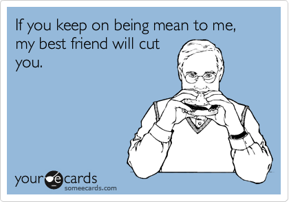 If you keep on being mean to me, my best friend will cut
you.