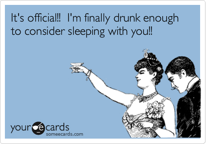 It's official!!  I'm finally drunk enough to consider sleeping with you!!