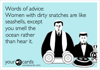 Words of advice:
Women with dirty snatches are like seashells, except
you smell the
ocean rather
than hear it. 