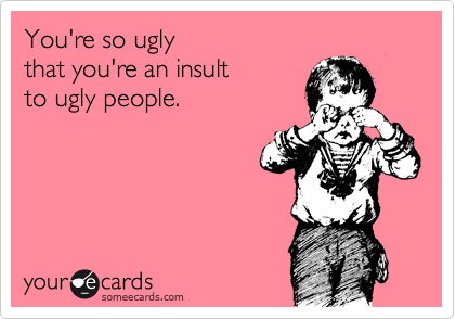 Ugly you are Yes, I