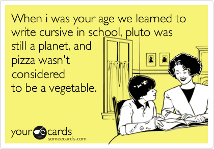 When i was your age we learned to write cursive in school, pluto was still a planet, and
pizza wasn't
considered
to be a vegetable.
