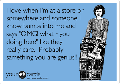 I love when I'm at a store or
somewhere and someone I
know bumps into me and
says "OMG! what r you
doing here" like they
really care.  Probably
samething you are genius!!