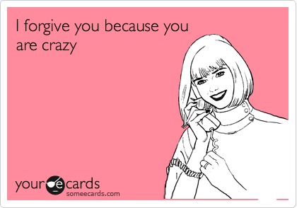 I forgive you because you
are crazy