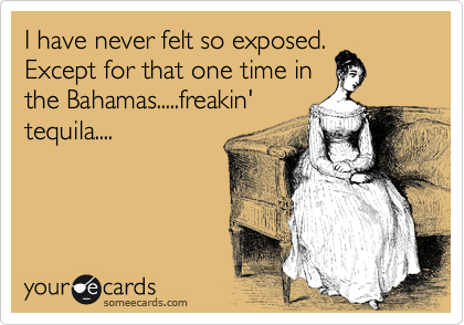 I have never felt so exposed.
Except for that one time in
the Bahamas.....freakin'
tequila....