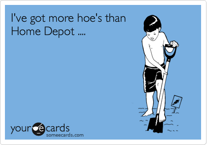 I've got more hoe's than
Home Depot ....