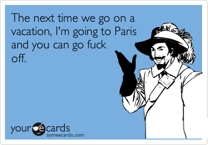 The next time we go on a
vacation, I'm going to Paris
and you can go fuck
off.