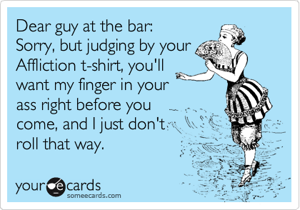 Dear guy at the bar:
Sorry, but judging by your
Affliction t-shirt, you'll
want my finger in your
ass right before you
come, and I just don't
roll that way.