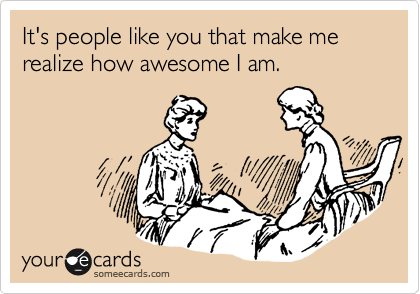 It's people like you that make me realize how awesome I am.