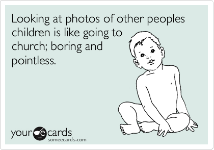Looking at photos of other peoples children is like going to
church; boring and
pointless.