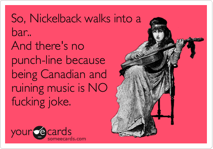 So, Nickelback walks into a
bar.. 
And there's no
punch-line because
being Canadian and
ruining music is NO 
fucking joke.