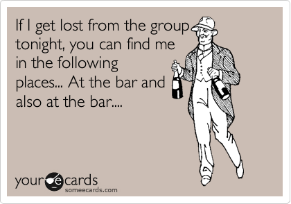 If I get lost from the group
tonight, you can find me
in the following
places... At the bar and
also at the bar....