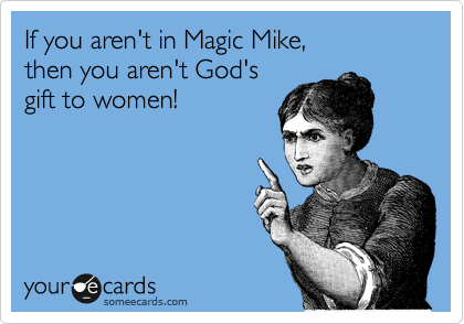 If you aren't in Magic Mike,
then you aren't God's
gift to women! 