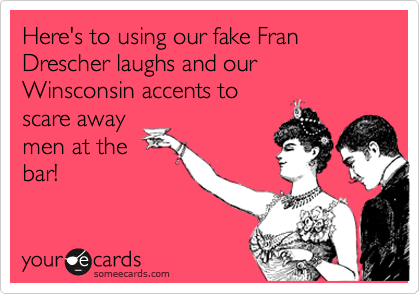 Here's to using our fake Fran Drescher laughs and our Winsconsin accents to
scare away
men at the
bar!