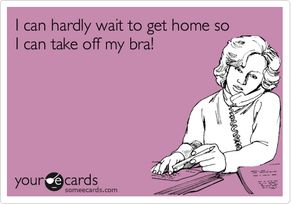 I can hardly wait to get home so
I can take off my bra!