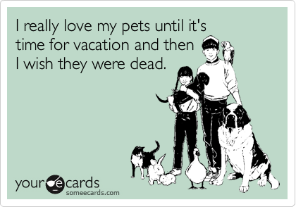 I really love my pets until it's
time for vacation and then
I wish they were dead.