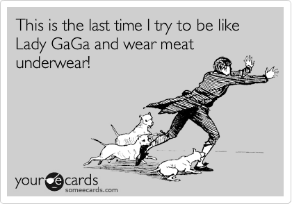 This is the last time I try to be like Lady GaGa and wear meat underwear!