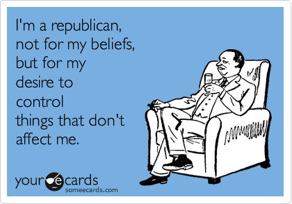 I'm a republican, 
not for my beliefs, 
but for my 
desire to
control
things that don't 
affect me.
