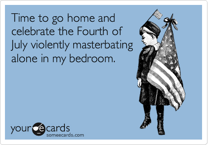 Time to go home and
celebrate the Fourth of 
July violently masterbating
alone in my bedroom.