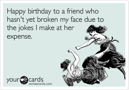 Happy birthday to a friend who hasn't yet broken my face due to the jokes I make at her
expense.