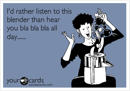 I'd rather listen to this
blender than hear
you bla bla bla all
day.......