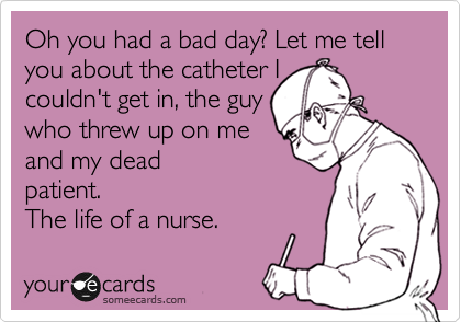 Oh you had a bad day? Let me tell you about the catheter I
couldn't get in, the guy
who threw up on me
and my dead
patient.
The life of a nurse. 