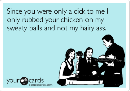 Since you were only a dick to me I only rubbed your chicken on my sweaty balls and not my hairy ass.