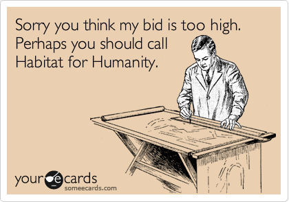 Sorry you think my bid is too high. Perhaps you should call
Habitat for Humanity.