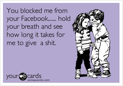 You blocked me from
your Facebook....... hold
your breath and see
how long it takes for
me to give  a shit.