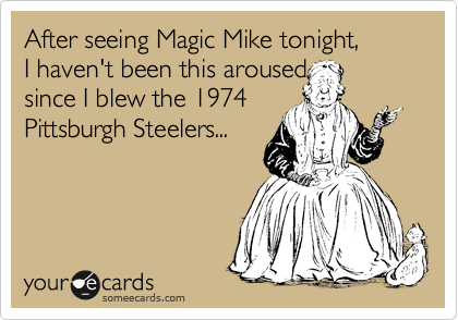 After seeing Magic Mike tonight,
I haven't been this aroused
since I blew the 1974
Pittsburgh Steelers...