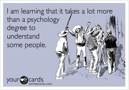 I am learning that it takes a lot more than a psychology
degree to
understand
some people.