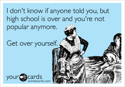 I don't know if anyone told you, but high school is over and you're not popular anymore.    

Get over yourself.
