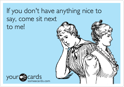 If you don't have anything nice to say, come sit next
to me!