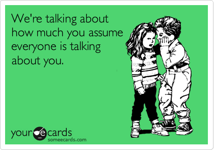 We're talking about
how much you assume
everyone is talking
about you.