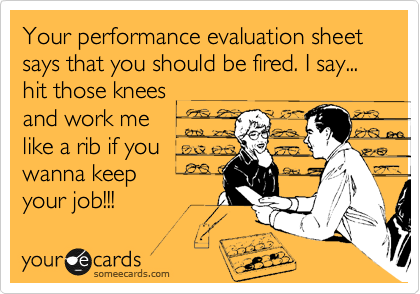 Your performance evaluation sheet says that you should be fired. I say... hit those knees
and work me
like a rib if you
wanna keep 
your job!!! 