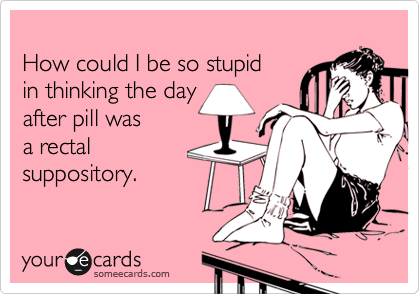 
How could I be so stupid 
in thinking the day
after pill was 
a rectal 
suppository.
