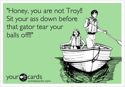 "Honey, you are not Troy!!
Sit your ass down before
that gator tear your
balls off!!"