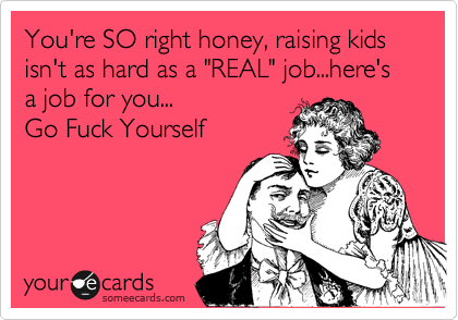 You're SO right honey, raising kids isn't as hard as a "REAL" job...here's a job for you...
Go Fuck Yourself