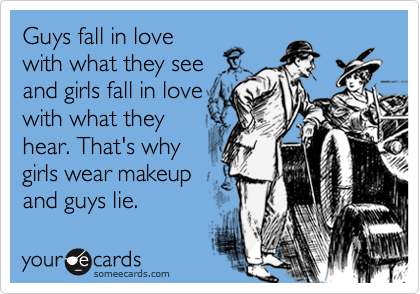 Guys fall in love
with what they see
and girls fall in love
with what they
hear. That's why
girls wear makeup
and guys lie.