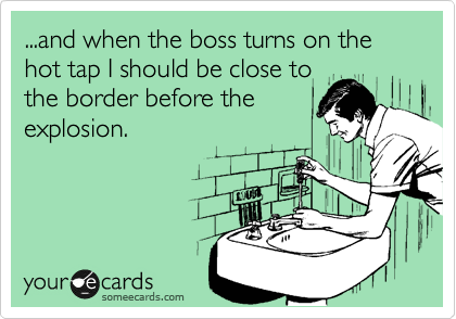 ...and when the boss turns on the hot tap I should be close to
the border before the
explosion.
