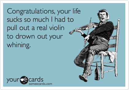Congratulations, your life
sucks so much I had to
pull out a real violin
to drown out your
whining.