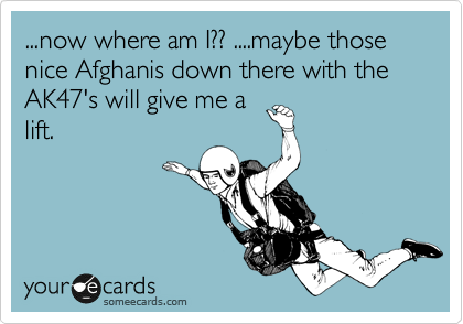 ...now where am I?? ....maybe those nice Afghanis down there with the AK47's will give me a
lift.