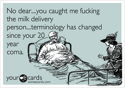 No dear....you caught me fucking the milk delivery person....terminology has changed since your 20
year 
coma.