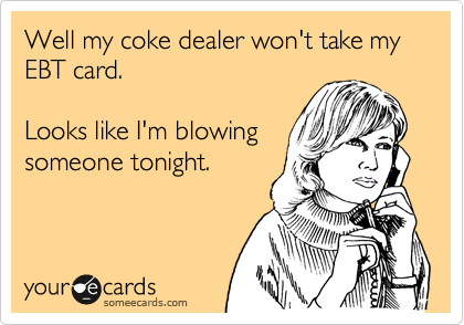 Well my coke dealer won't take my EBT card.  

Looks like I'm blowing
someone tonight.