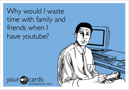 Why would I waste 
time with family and
friends when I
have youtube?