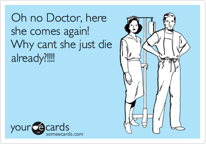 Oh no Doctor, here
she comes again!
Why cant she just die
already?!!!!