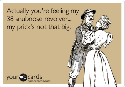 Actually you're feeling my
38 snubnose revolver....
my prick's not that big.
